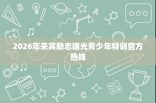 2026年来宾励志曙光青少年特训官方热线