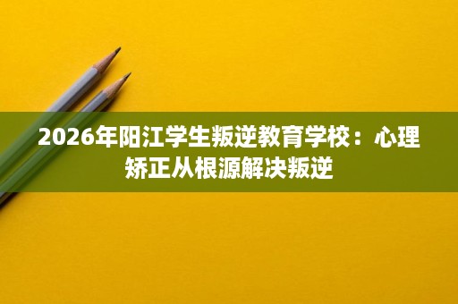 2026年阳江学生叛逆教育学校：心理矫正从根源解决叛逆