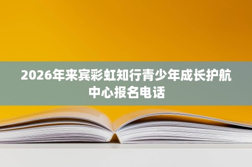 2026年来宾彩虹知行青少年成长护航中心报名电话 2026年来宾彩虹知行青少年成长护航中心报名电话