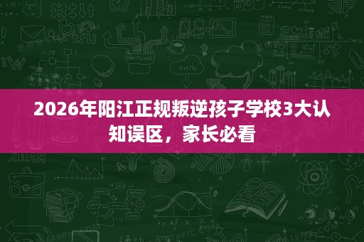 2026年阳江正规叛逆孩子学校3大认知误区，家长必看