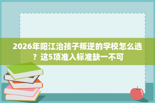 2026年阳江治孩子叛逆的学校怎么选?这5项准入标准缺一不可 2026年阳江治孩子叛逆的学校怎么选?这5项准入标准缺一不可