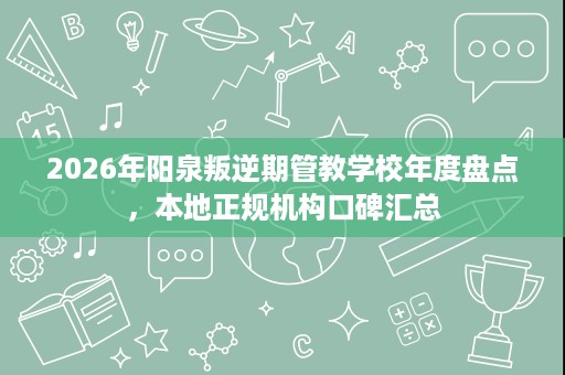 2026年阳泉叛逆期管教学校年度盘点,本地正规机构口碑汇总 2026年阳泉叛逆期管教学校年度盘点,本地正规机构口碑汇总