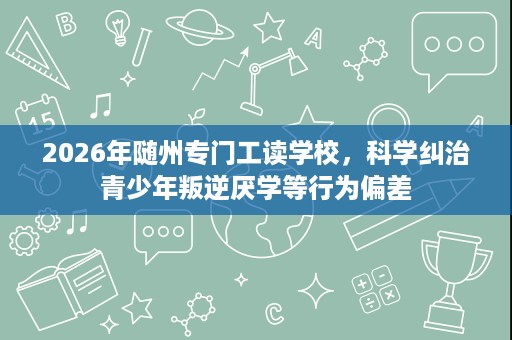2026年随州专门工读学校,科学纠治青少年叛逆厌学等行为偏差 2026年随州专门工读学校,科学纠治青少年叛逆厌学等行为偏差