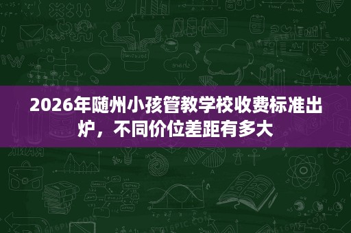 2026年随州小孩管教学校收费标准出炉，不同价位差距有多大