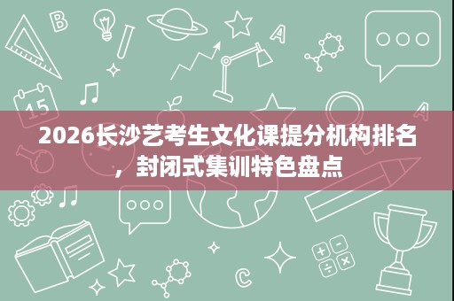 2026长沙艺考生文化课提分机构排名,封闭式集训特色盘点 2026长沙艺考生文化课提分机构排名,封闭式集训特色盘点