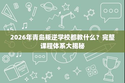 2026年青岛叛逆学校都教什么?完整课程体系大揭秘 2026年青岛叛逆学校都教什么?完整课程体系大揭秘