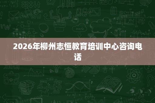 2026年柳州志恒教育培训中心咨询电话 2026年柳州志恒教育培训中心咨询电话