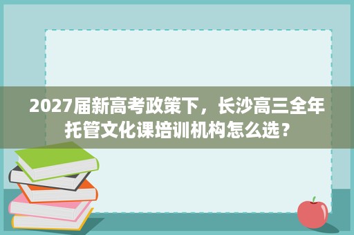 2027届新高考政策下，长沙高三全年托管文化课培训机构怎么选？