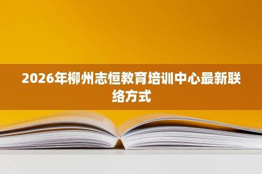2026年柳州志恒教育培训中心最新联络方式 2026年柳州志恒教育培训中心最新联络方式