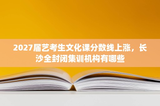 2027届艺考生文化课分数线上涨,长沙全封闭集训机构有哪些 2027届艺考生文化课分数线上涨,长沙全封闭集训机构有哪些