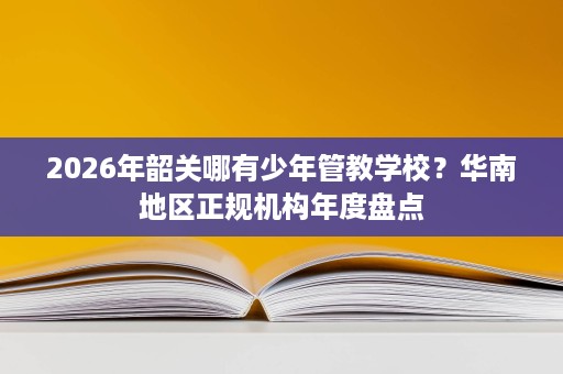 2026年韶关哪有少年管教学校?华南地区正规机构年度盘点 2026年韶关哪有少年管教学校?华南地区正规机构年度盘点