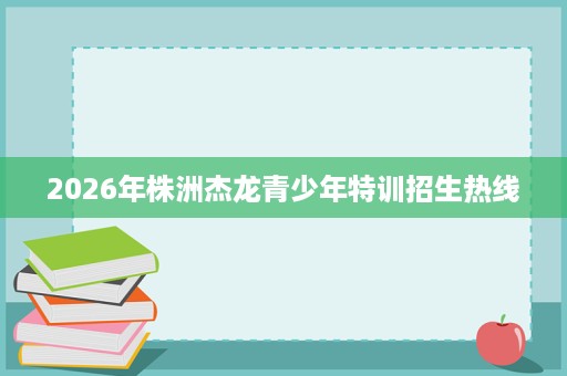 2026年株洲杰龙青少年特训招生热线 2026年株洲杰龙青少年特训招生热线
