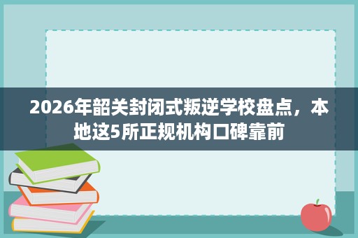 2026年韶关封闭式叛逆学校盘点,本地这5所正规机构口碑靠前 2026年韶关封闭式叛逆学校盘点,本地这5所正规机构口碑靠前