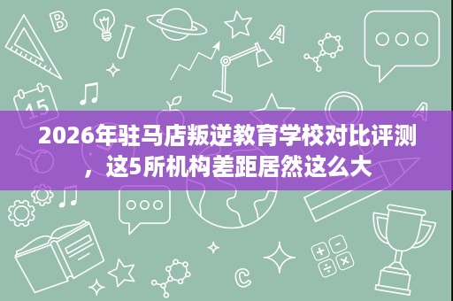 2026年驻马店叛逆教育学校对比评测,这5所机构差距居然这么大 2026年驻马店叛逆教育学校对比评测,这5所机构差距居然这么大