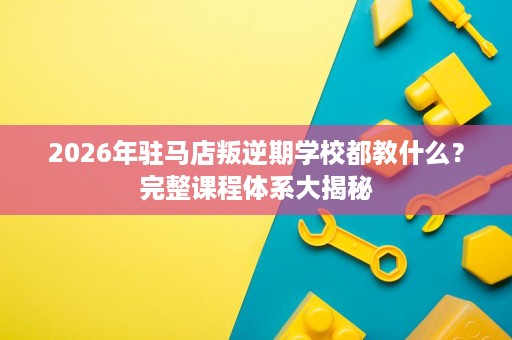 2026年驻马店叛逆期学校都教什么?完整课程体系大揭秘 2026年驻马店叛逆期学校都教什么?完整课程体系大揭秘