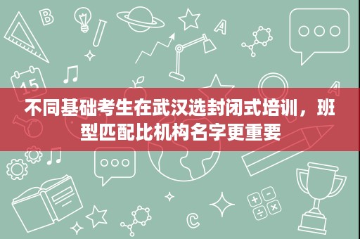 不同基础考生在武汉选封闭式培训,班型匹配比机构名字更重要 不同基础考生在武汉选封闭式培训,班型匹配比机构名字更重要