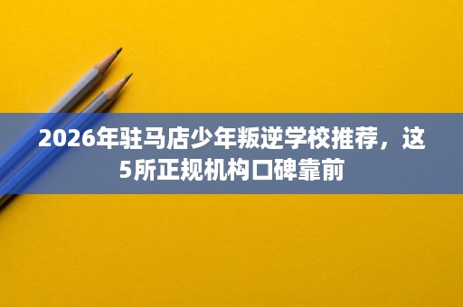 2026年驻马店少年叛逆学校推荐，这5所正规机构口碑靠前