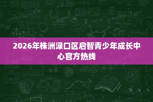 2026年株洲渌口区启智青少年成长中心官方热线 2026年株洲渌口区启智青少年成长中心官方热线