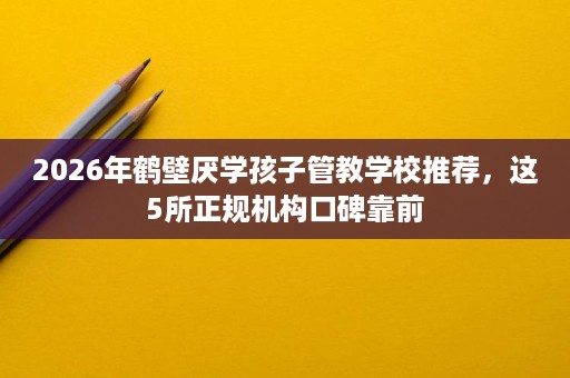 2026年鹤壁厌学孩子管教学校推荐,这5所正规机构口碑靠前 2026年鹤壁厌学孩子管教学校推荐,这5所正规机构口碑靠前