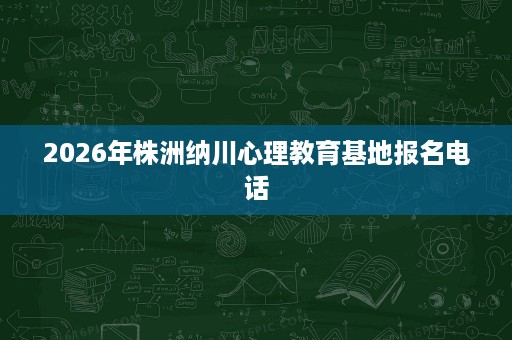 2026年株洲纳川心理教育基地报名电话
