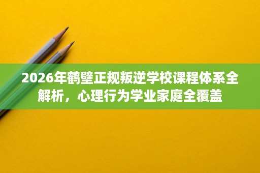 2026年鹤壁正规叛逆学校课程体系全解析，心理行为学业家庭全覆盖