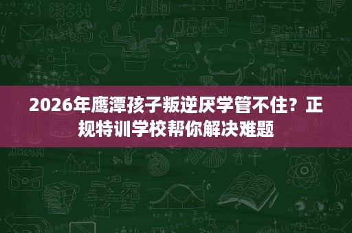 2026年鹰潭孩子叛逆厌学管不住？正规特训学校帮你解决难题