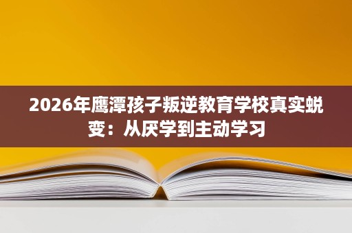 2026年鹰潭孩子叛逆教育学校真实蜕变:从厌学到主动学习 2026年鹰潭孩子叛逆教育学校真实蜕变:从厌学到主动学习