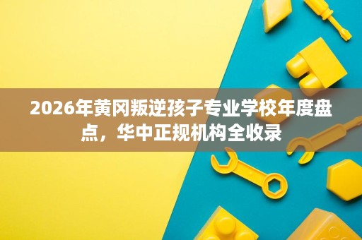 2026年黄冈叛逆孩子专业学校年度盘点，华中正规机构全收录