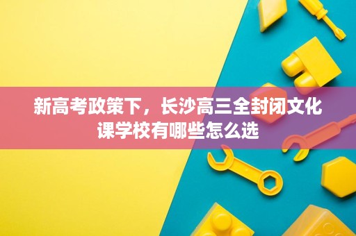 新高考政策下,长沙高三全封闭文化课学校有哪些怎么选 新高考政策下,长沙高三全封闭文化课学校有哪些怎么选