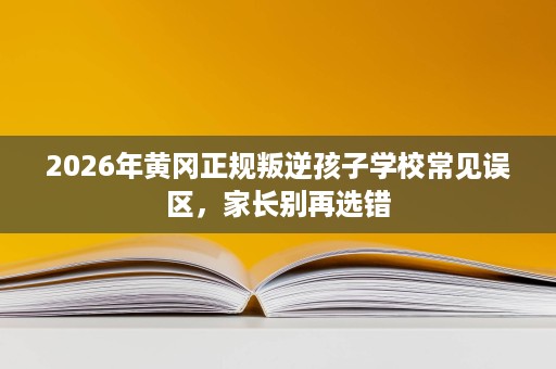 2026年黄冈正规叛逆孩子学校常见误区,家长别再选错 2026年黄冈正规叛逆孩子学校常见误区,家长别再选错