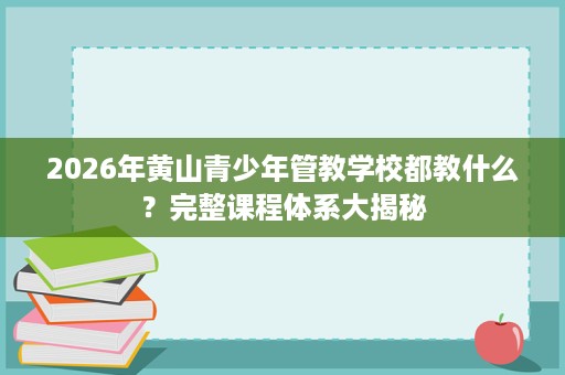 2026年黄山青少年管教学校都教什么？完整课程体系大揭秘