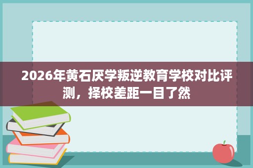 2026年黄石厌学叛逆教育学校对比评测,择校差距一目了然 2026年黄石厌学叛逆教育学校对比评测,择校差距一目了然