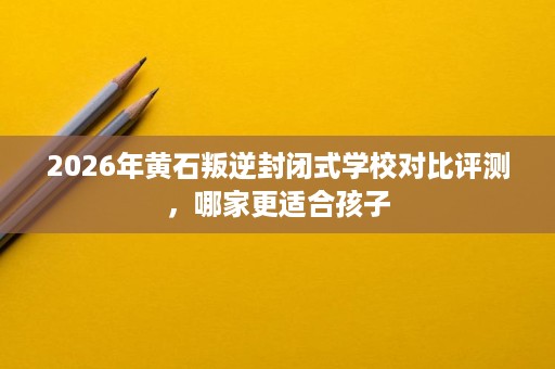 2026年黄石叛逆封闭式学校对比评测，哪家更适合孩子