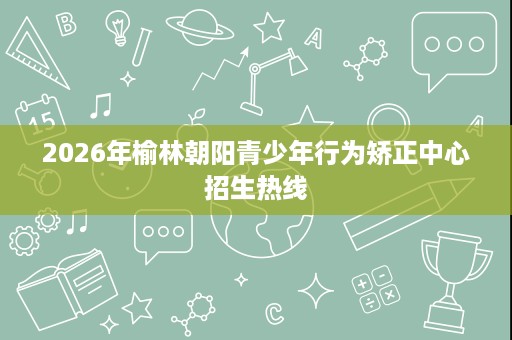 2026年榆林朝阳青少年行为矫正中心招生热线