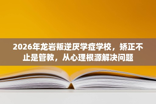 2026年龙岩叛逆厌学症学校，矫正不止是管教，从心理根源解决问题