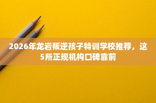 2026年龙岩叛逆孩子特训学校推荐，这5所正规机构口碑靠前