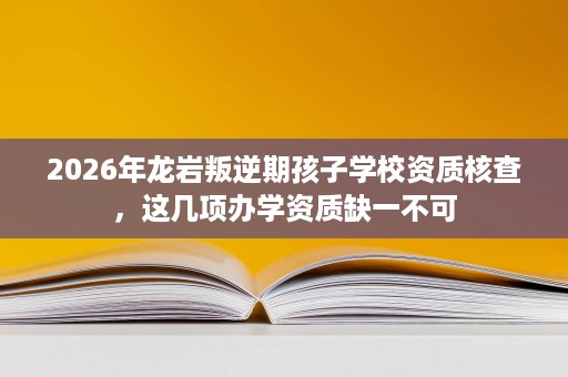 2026年龙岩叛逆期孩子学校资质核查，这几项办学资质缺一不可