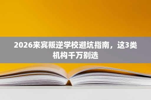 2026来宾叛逆学校避坑指南，这3类机构千万别选