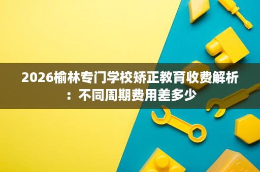 2026榆林专门学校矫正教育收费解析:不同周期费用差多少 2026榆林专门学校矫正教育收费解析:不同周期费用差多少