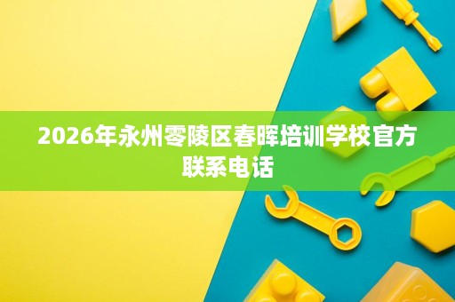 2026年永州零陵区春晖培训学校官方联系电话 2026年永州零陵区春晖培训学校官方联系电话