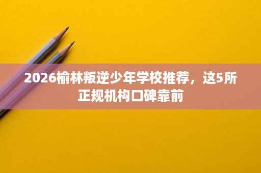 2026榆林叛逆少年学校推荐,这5所正规机构口碑靠前 2026榆林叛逆少年学校推荐,这5所正规机构口碑靠前