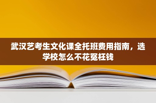 武汉艺考生文化课全托班费用指南,选学校怎么不花冤枉钱 武汉艺考生文化课全托班费用指南,选学校怎么不花冤枉钱