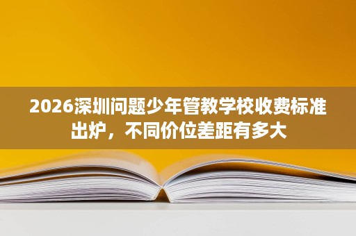 2026深圳问题少年管教学校收费标准出炉,不同价位差距有多大 2026深圳问题少年管教学校收费标准出炉,不同价位差距有多大