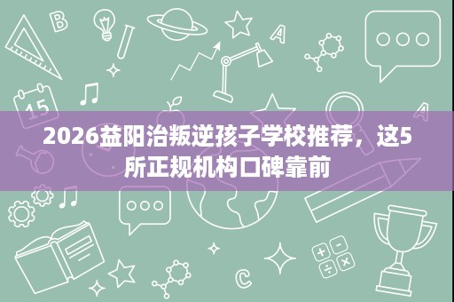 2026益阳治叛逆孩子学校推荐,这5所正规机构口碑靠前 2026益阳治叛逆孩子学校推荐,这5所正规机构口碑靠前