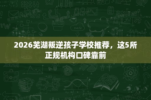 2026芜湖叛逆孩子学校推荐，这5所正规机构口碑靠前