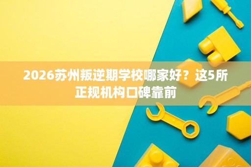 2026苏州叛逆期学校哪家好？这5所正规机构口碑靠前