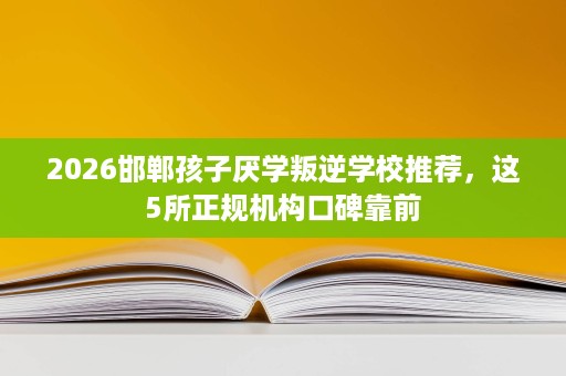 2026邯郸孩子厌学叛逆学校推荐，这5所正规机构口碑靠前