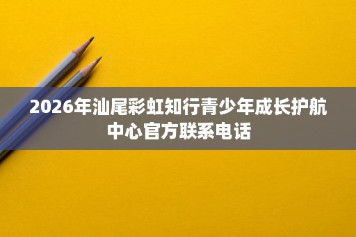 2026年汕尾彩虹知行青少年成长护航中心官方联系电话 2026年汕尾彩虹知行青少年成长护航中心官方联系电话
