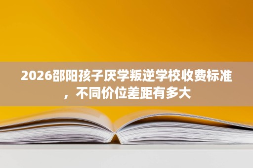 2026邵阳孩子厌学叛逆学校收费标准，不同价位差距有多大