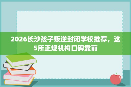 2026长沙孩子叛逆封闭学校推荐，这5所正规机构口碑靠前